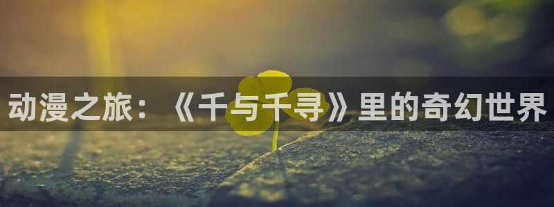 动漫天堂cc：动漫之旅：《千与千寻》里的奇幻世界