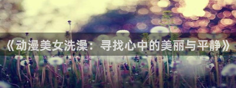 亚洲动漫天堂：《动漫美女洗澡：寻找心中的美丽与平静》