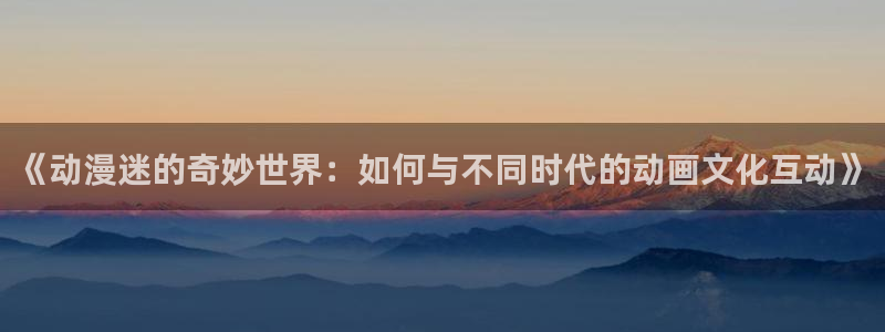 动漫天堂网站：《动漫迷的奇妙世界：如何与不同时代的动画文化互动》