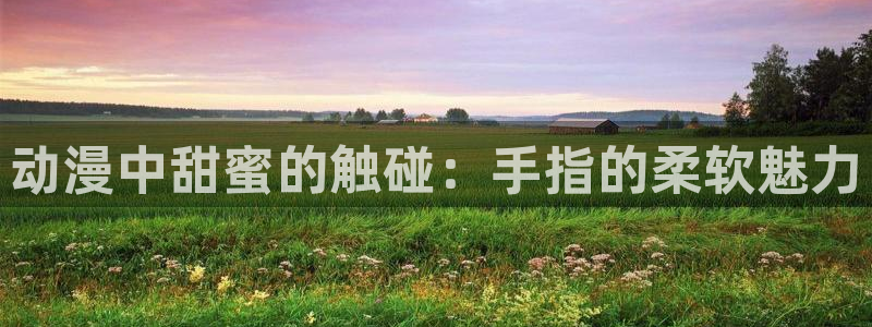 动漫天堂3d：动漫中甜蜜的触碰：手指的柔软魅力